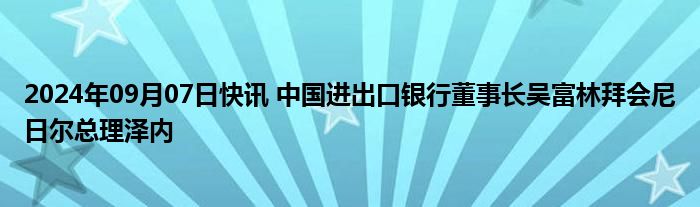 2024年09月07日快讯 中国进出口银行董事长吴富林拜会尼日尔总理泽内