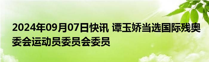 2024年09月07日快讯 谭玉娇当选国际残奥委会运动员委员会委员