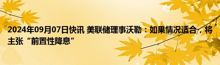 2024年09月07日快讯 美联储理事沃勒：如果情况适合，将主张“前置性降息”