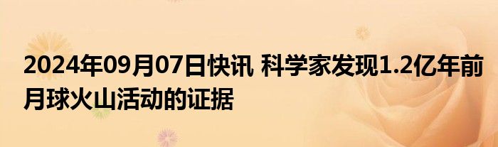 2024年09月07日快讯 科学家发现1.2亿年前月球火山活动的证据