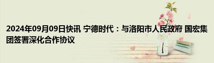 2024年09月09日快讯 宁德时代：与洛阳市人民政府 国宏集团签署深化合作协议