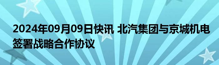 2024年09月09日快讯 北汽集团与京城机电签署战略合作协议