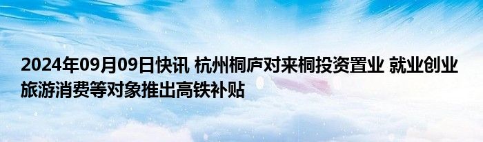 2024年09月09日快讯 杭州桐庐对来桐投资置业 就业创业 旅游消费等对象推出高铁补贴