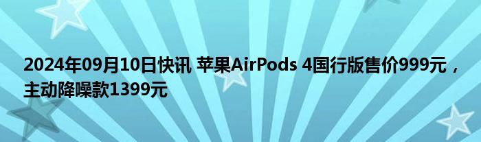 2024年09月10日快讯 苹果AirPods 4国行版售价999元，主动降噪款1399元