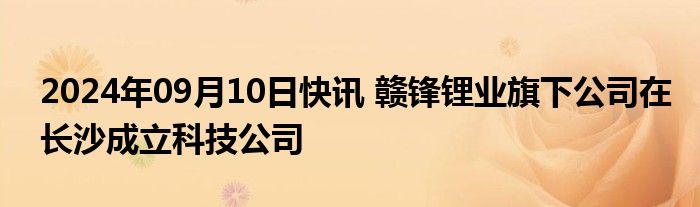 2024年09月10日快讯 赣锋锂业旗下公司在长沙成立科技公司