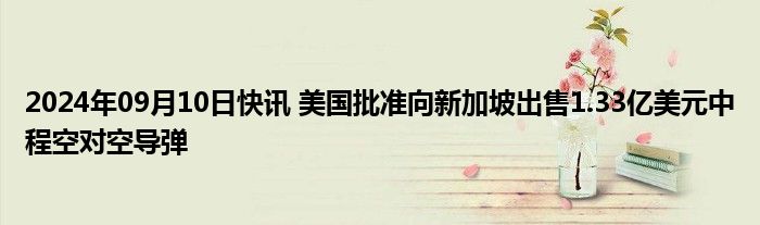 2024年09月10日快讯 美国批准向新加坡出售1.33亿美元中程空对空导弹