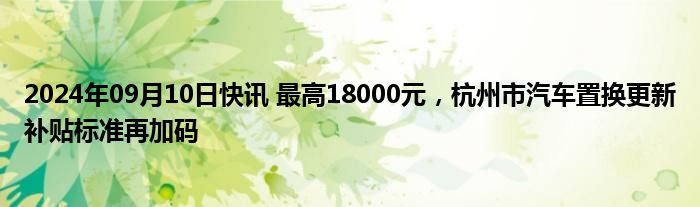 2024年09月10日快讯 最高18000元，杭州市汽车置换更新补贴标准再加码