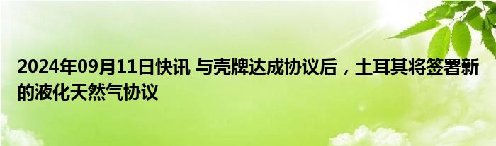 2024年09月11日快讯 与壳牌达成协议后，土耳其将签署新的液化天然气协议