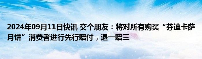 2024年09月11日快讯 交个朋友：将对所有购买“芬迪卡萨月饼”消费者进行先行赔付，退一赔三