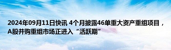 2024年09月11日快讯 4个月披露46单重大资产重组项目，A股并购重组市场正进入“活跃期”