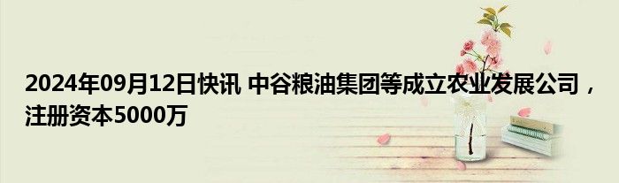 2024年09月12日快讯 中谷粮油集团等成立农业发展公司，注册资本5000万