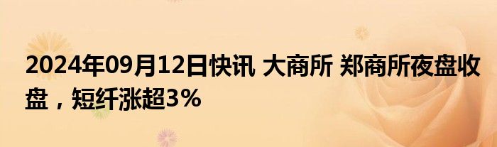 2024年09月12日快讯 大商所 郑商所夜盘收盘，短纤涨超3%