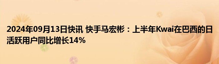 2024年09月13日快讯 快手马宏彬：上半年Kwai在巴西的日活跃用户同比增长14%