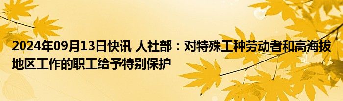 2024年09月13日快讯 人社部：对特殊工种劳动者和高海拔地区工作的职工给予特别保护