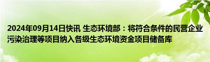 2024年09月14日快讯 生态环境部：将符合条件的民营企业污染治理等项目纳入各级生态环境资金项目储备库