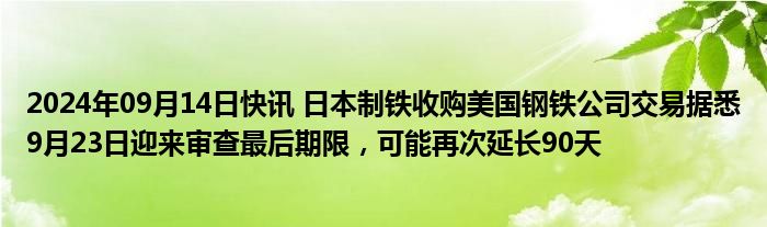 2024年09月14日快讯 日本制铁收购美国钢铁公司交易据悉9月23日迎来审查最后期限，可能再次延长90天