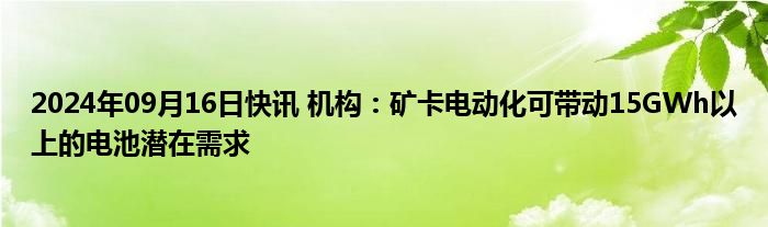 2024年09月16日快讯 机构：矿卡电动化可带动15GWh以上的电池潜在需求