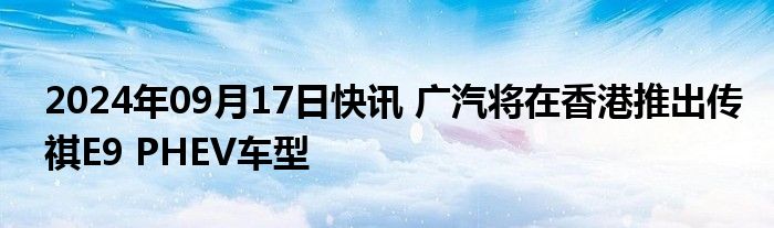 2024年09月17日快讯 广汽将在香港推出传祺E9 PHEV车型