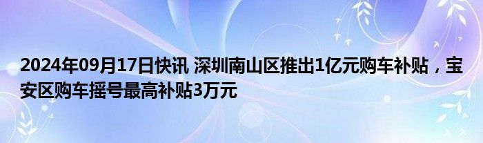 2024年09月17日快讯 深圳南山区推出1亿元购车补贴，宝安区购车摇号最高补贴3万元