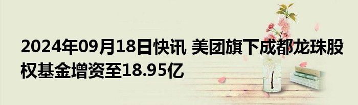 2024年09月18日快讯 美团旗下成都龙珠股权基金增资至18.95亿