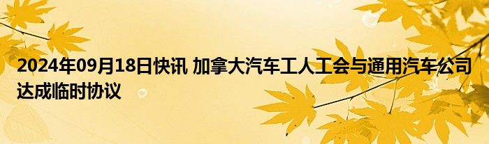 2024年09月18日快讯 加拿大汽车工人工会与通用汽车公司达成临时协议