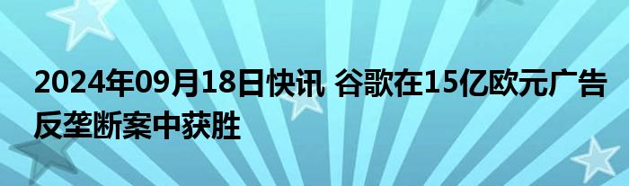 2024年09月18日快讯 谷歌在15亿欧元广告反垄断案中获胜