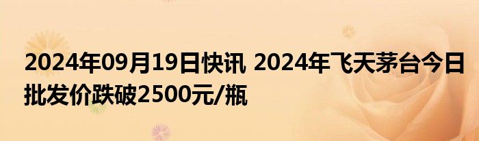 2024年09月19日快讯 2024年飞天茅台今日批发价跌破2500元/瓶