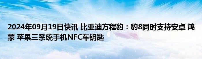 2024年09月19日快讯 比亚迪方程豹：豹8同时支持安卓 鸿蒙 苹果三系统手机NFC车钥匙