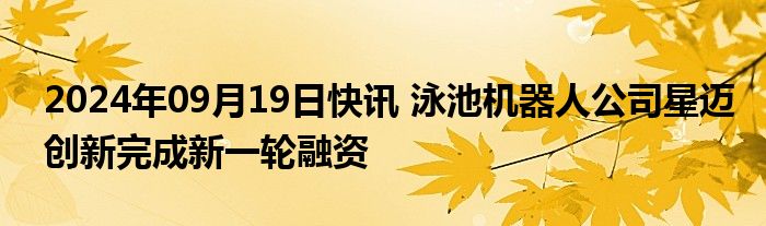 2024年09月19日快讯 泳池机器人公司星迈创新完成新一轮融资