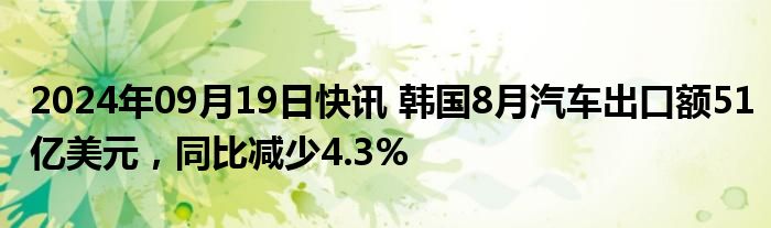 2024年09月19日快讯 韩国8月汽车出口额51亿美元，同比减少4.3%