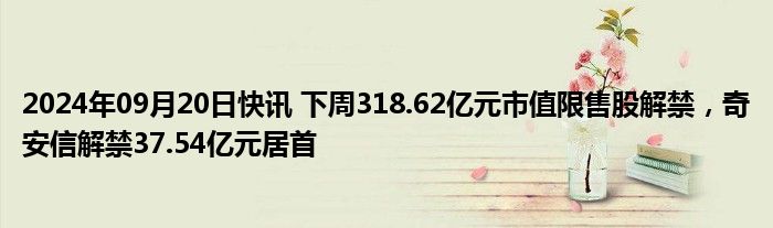 2024年09月20日快讯 下周318.62亿元市值限售股解禁，奇安信解禁37.54亿元居首