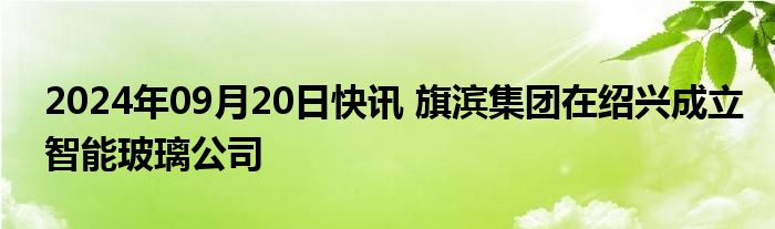 2024年09月20日快讯 旗滨集团在绍兴成立智能玻璃公司