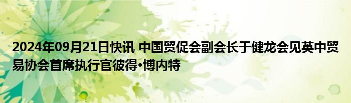 2024年09月21日快讯 中国贸促会副会长于健龙会见英中贸易协会首席执行官彼得·博内特