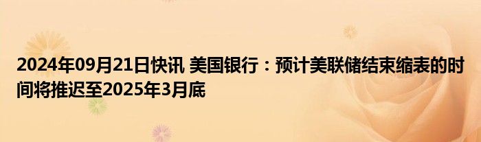 2024年09月21日快讯 美国银行：预计美联储结束缩表的时间将推迟至2025年3月底