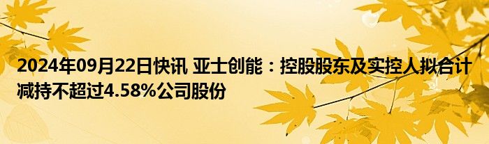 2024年09月22日快讯 亚士创能：控股股东及实控人拟合计减持不超过4.58%公司股份