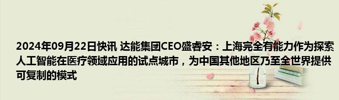 2024年09月22日快讯 达能集团CEO盛睿安：上海完全有能力作为探索人工智能在医疗领域应用的试点城市，为中国其他地区乃至全世界提供可复制的模式