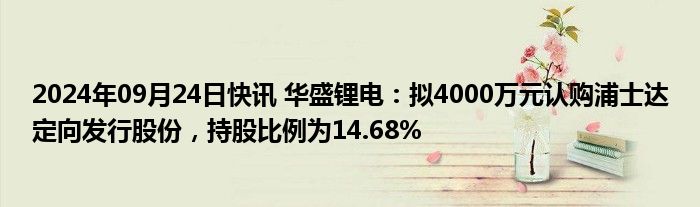 2024年09月24日快讯 华盛锂电：拟4000万元认购浦士达定向发行股份，持股比例为14.68%