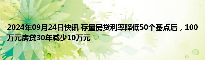 2024年09月24日快讯 存量房贷利率降低50个基点后，100万元房贷30年减少10万元