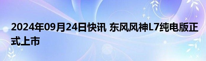 2024年09月24日快讯 东风风神L7纯电版正式上市