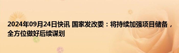 2024年09月24日快讯 国家发改委：将持续加强项目储备，全方位做好后续谋划