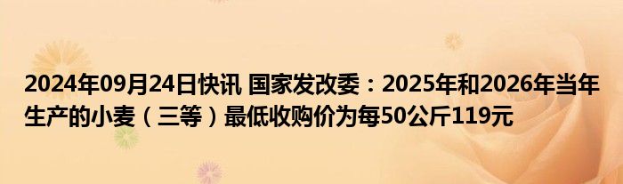 2024年09月24日快讯 国家发改委：2025年和2026年当年生产的小麦（三等）最低收购价为每50公斤119元