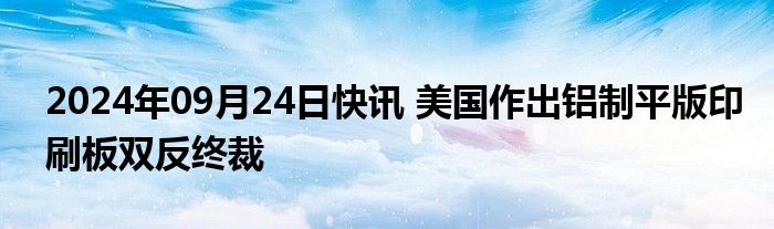 2024年09月24日快讯 美国作出铝制平版印刷板双反终裁