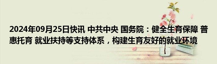 2024年09月25日快讯 中共中央 国务院：健全生育保障 普惠托育 就业扶持等支持体系，构建生育友好的就业环境