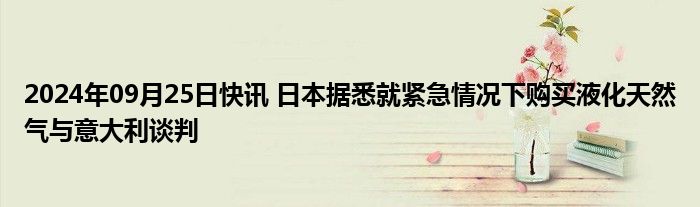 2024年09月25日快讯 日本据悉就紧急情况下购买液化天然气与意大利谈判