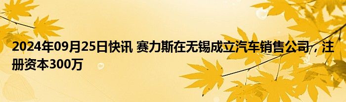 2024年09月25日快讯 赛力斯在无锡成立汽车销售公司，注册资本300万