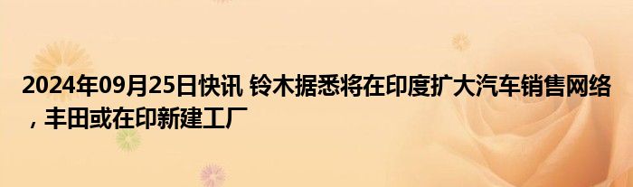 2024年09月25日快讯 铃木据悉将在印度扩大汽车销售网络，丰田或在印新建工厂