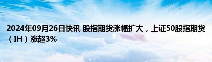 2024年09月26日快讯 股指期货涨幅扩大，上证50股指期货（IH）涨超3%