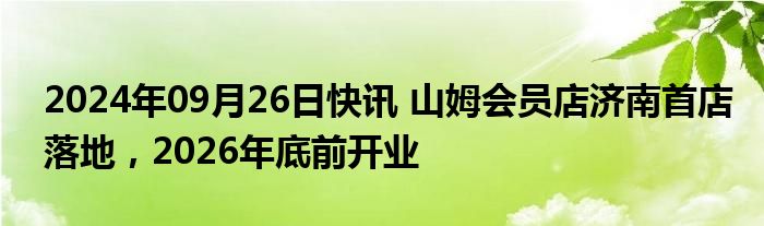 2024年09月26日快讯 山姆会员店济南首店落地，2026年底前开业