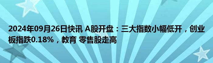 2024年09月26日快讯 A股开盘：三大指数小幅低开，创业板指跌0.18%，教育 零售股走高