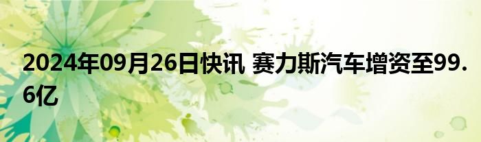 2024年09月26日快讯 赛力斯汽车增资至99.6亿